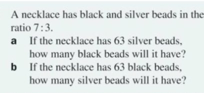 A necklace has black and silver beads in the 
ratio 7:3. 
a If the necklace has 63 silver beads, 
how many black beads will it have? 
b If the necklace has 63 black beads, 
how many silver beads will it have?