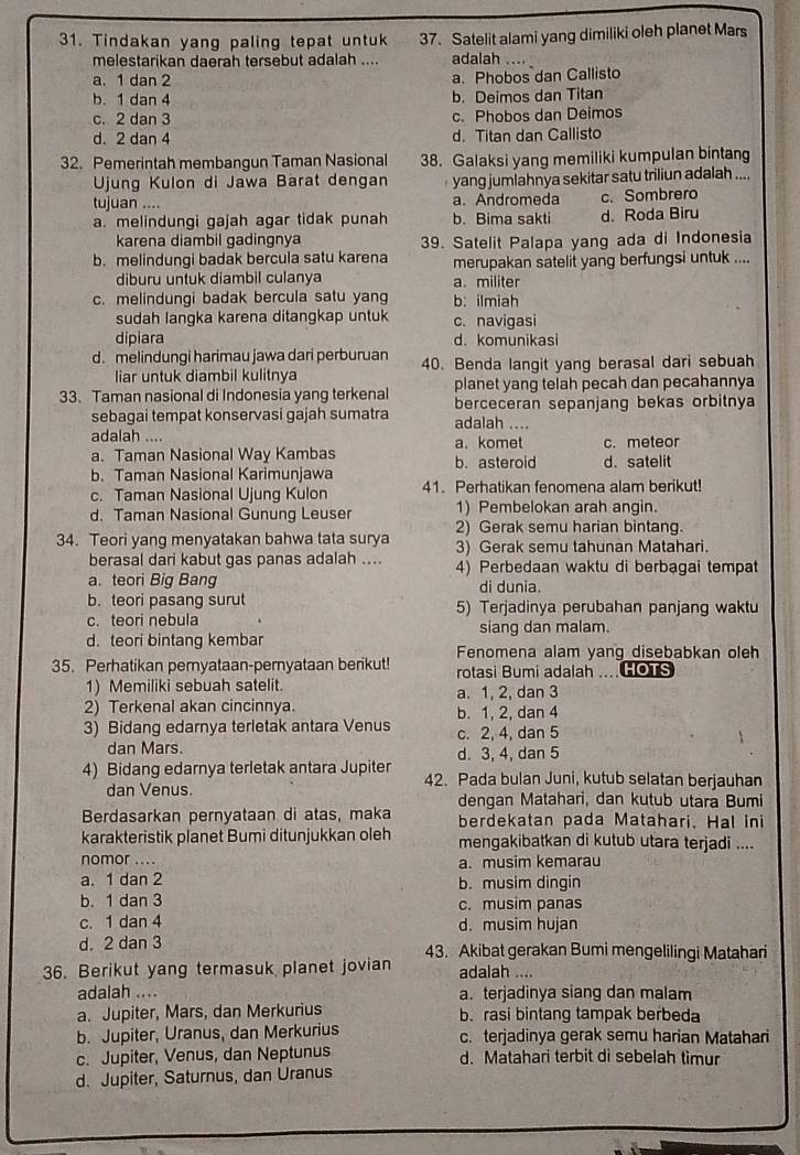 Tindakan yang paling tepat untuk 37. Satelit alami yang dimiliki oleh planet Mars
melestarikan daerah tersebut adalah .... adalah ....
a. 1 dan 2 a. Phobos dan Callisto
b. 1 dan 4 b. Deimos dan Titan
c. 2 dan 3 c. Phobos dan Deimos
d. 2 dan 4 d. Titan dan Callisto
32. Pemerintah membangun Taman Nasional 38. Galaksi yang memiliki kumpulan bintang
Ujung Kulon di Jawa Bärat dengan yang jumlahnya sekitar satu triliun adalah ....
tujuan .... a. Andromeda
a. melindungi gajah agar tidak punah b. Bima sakti d. Roda Biru c. Sombrero
karena diambil gadingnya 39. Satelit Palapa yang ada di Indonesia
b. melindungi badak bercula satu karena merupakan satelit yang berfungsi untuk ....
diburu untuk diambil culanya a. militer
c. melindungi badak bercula satu yang b: ilmiah
sudah langka karena ditangkap untuk c. navigasi
dipiara d. komunikasi
d. melindungi harimau jawa dari perburuan 40. Benda langit yang berasal dari sebuah
liar untuk diambil kulitnya
planet yang telah pecah dan pecahannya
33. Taman nasional di Indonesia yang terkenal berceceran sepanjang bekas orbitnya
sebagai tempat konservasi gajah sumatra adalah ....
adalah .... a. komet c. meteor
a. Taman Nasional Way Kambas b. asteroid d. satelit
b. Taman Nasional Karimunjawa
c. Taman Nasional Ujung Kulon 41. Perhatikan fenomena alam berikut!
d. Taman Nasional Gunung Leuser 1) Pembelokan arah angin.
34. Teori yang menyatakan bahwa tata surya 2) Gerak semu harian bintang.
3) Gerak semu tahunan Matahari.
berasal dari kabut gas panas adalah .... 4) Perbedaan waktu di berbagai tempat
a. teori Big Bang di dunia.
b. teori pasang surut 5) Terjadinya perubahan panjang waktu
c. teori nebula
d. teori bintang kembar siang dan malam.
35. Perhatikan pernyataan-pernyataan berikut! Fenomena alam yang disebabkan oleh
1) Memiliki sebuah satelit. rotasi Bumi adalah …. HOTS
a. 1, 2, dan 3
2) Terkenal akan cincinnya. b. 1, 2, dan 4
3) Bidang edarnya terletak antara Venus c. 2, 4, dan 5
dan Mars. d. 3, 4, dan 5
4) Bidang edarnya terletak antara Jupiter 42. Pada bulan Juni, kutub selatan berjauhan
dan Venus. dengan Matahari, dan kutub utara Bumi
Berdasarkan pernyataan di atas, maka berdekatan pada Matahari. Hal ini
karakteristik planet Bumi ditunjukkan oleh mengakibatkan di kutub utara terjadi ....
nomor .... a. musim kemarau
a. 1 dan 2 b. musim dingin
b. 1 dan 3 c. musim panas
c. 1 dan 4 d. musim hujan
d. 2 dan 3 43. Akibat gerakan Bumi mengelilingi Matahari
36. Berikut yang termasuk planet jovian adalah ....
adalah .... a. terjadinya siang dan malam
a. Jupiter, Mars, dan Merkurius b. rasi bintang tampak berbeda
b. Jupiter, Uranus, dan Merkurius c. terjadinya gerak semu harian Matahari
c. Jupiter, Venus, dan Neptunus d. Matahari terbit di sebelah tìimur
d. Jupiter, Saturnus, dan Uranus