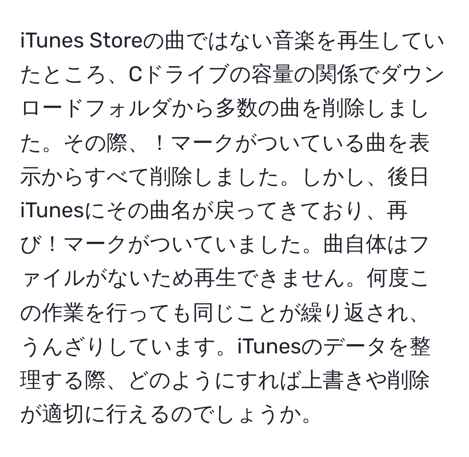 iTunes Storeの曲ではない音楽を再生していたところ、Cドライブの容量の関係でダウンロードフォルダから多数の曲を削除しました。その際、！マークがついている曲を表示からすべて削除しました。しかし、後日iTunesにその曲名が戻ってきており、再び！マークがついていました。曲自体はファイルがないため再生できません。何度この作業を行っても同じことが繰り返され、うんざりしています。iTunesのデータを整理する際、どのようにすれば上書きや削除が適切に行えるのでしょうか。