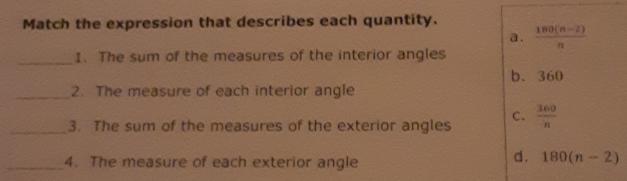 Match the expression that describes each quantity.
a .  (180(n-2))/n 
_1. The sum of the measures of the interior angles
b. 360
_2. The measure of each interior angle
_3. The sum of the measures of the exterior angles C.  360/n 
_4. The measure of each exterior angle
d. 180(n-2)