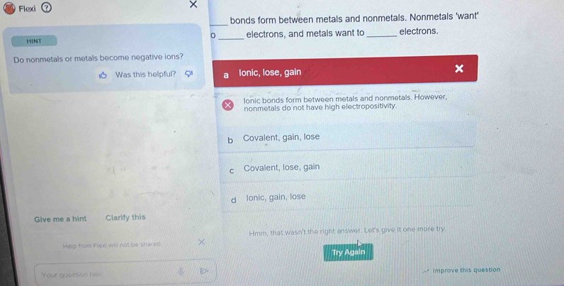 Flexi
×
_
bonds form between metals and nonmetals. Nonmetals 'want'
HINT _electrons, and metals want to _electrons.
。
Do nonmetals or metals become negative ions?
Was this helpful? a Ionic, lose, gain
×
Ionic bonds form between metals and nonmetals. However,
nonmetals do not have high electropositivity.
b Covalent, gain, lose
c Covalent, lose, gain
d lonic, gain, lose
Give me a hint Clarify this
Hmm, that wasn't the right answer. Let's give it one more try.
Help from Flexi will not be shared.
Try Again
Yo ur questo h Improve this question