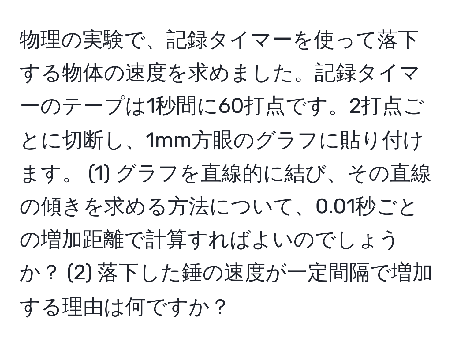 物理の実験で、記録タイマーを使って落下する物体の速度を求めました。記録タイマーのテープは1秒間に60打点です。2打点ごとに切断し、1mm方眼のグラフに貼り付けます。 (1) グラフを直線的に結び、その直線の傾きを求める方法について、0.01秒ごとの増加距離で計算すればよいのでしょうか？ (2) 落下した錘の速度が一定間隔で増加する理由は何ですか？