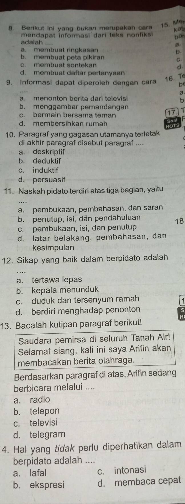 Berikut ini yang bukan merupakan cara 15. Mer
kat
mendapat informasi dari teks nonfiksi ban
adalah . a.
a. membuat ringkasan
b.
b. membuat peta pikiran
C.
c. membuat sontekan d.
d. membuat daftar pertanyaan
16. T
9. Informasi dapat diperoleh dengan cara be
a
a. menonton berita dari televisi
b
b. menggambar pemandangan
c. bermain bersama teman
17 T
d. membersihkan rumah
Soal
IOTS
10. Paragraf yang gagasan utamanya terletak
di akhir paragraf disebut paragraf ....
a. deskriptif
b. deduktif
c. induktif
d. persuasif
11. Naskah pidato terdiri atas tiga bagian, yaitu
a. pembukaan, pembahasan, dan saran
b. penutup, isi, dan pendahuluan
18
c. pembukaan, isi, dan penutup
d. latar belakang, pembahasan, dan
kesimpulan
12. Sikap yang baik dalam berpidato adalah
a. tertawa lepas
b. kepala menunduk
c. duduk dan tersenyum ramah
1
d. berdiri menghadap penonton
H
13. Bacalah kutipan paragraf berikut!
Saudara pemirsa di seluruh Tanah Air!
Selamat siang, kali ini saya Arifin akan
membacakan berita olahraga.
Berdasarkan paragraf di atas, Arifin sedang
berbicara melalui ....
a. radio
b. telepon
c. televisi
d. telegram
4. Hal yang tidak perlu diperhatikan dalam
berpidato adalah ...
a. lafal c. intonasi
b. ekspresi d. membaca cepat