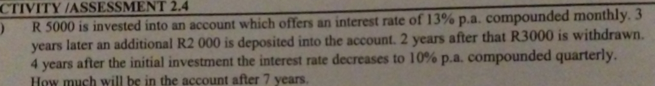 CTIVITY /ASSESSMENT 2.4 
) R 5000 is invested into an account which offers an interest rate of 13% p.a. compounded monthly. 3
years later an additional R2 000 is deposited into the account. 2 years after that R3000 is withdrawn.
4 years after the initial investment the interest rate decreases to 10% p.a. compounded quarterly. 
How much will be in the account after 7 years.