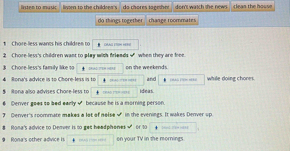 listen to music listen to the children's do chores together don't watch the news clean the house
do things together change roommates
1 Chore-less wants his children to DRAG ITEM HERE
2 Chore-less's children want to play with friends when they are free.
3 Chore-less's family like to DRAG ITEM HERE on the weekends.
4 Rona's advice is to Chore-less is to DRAG ITEM HERE and DRAG ITEM HERE while doing chores.
5 Rona also advises Chore-less to DRAG ITEM HERE ideas.
6 Denver goes to bed early because he is a morning person.
7 Denver's roommate makes a lot of noise ✔ in the evenings. It wakes Denver up.
8 Rona's advice to Denver is to get headphones or to DRAG ITEM HERE
9 Rona's other advice is DRAG ITEM HEPE on your TV in the mornings.