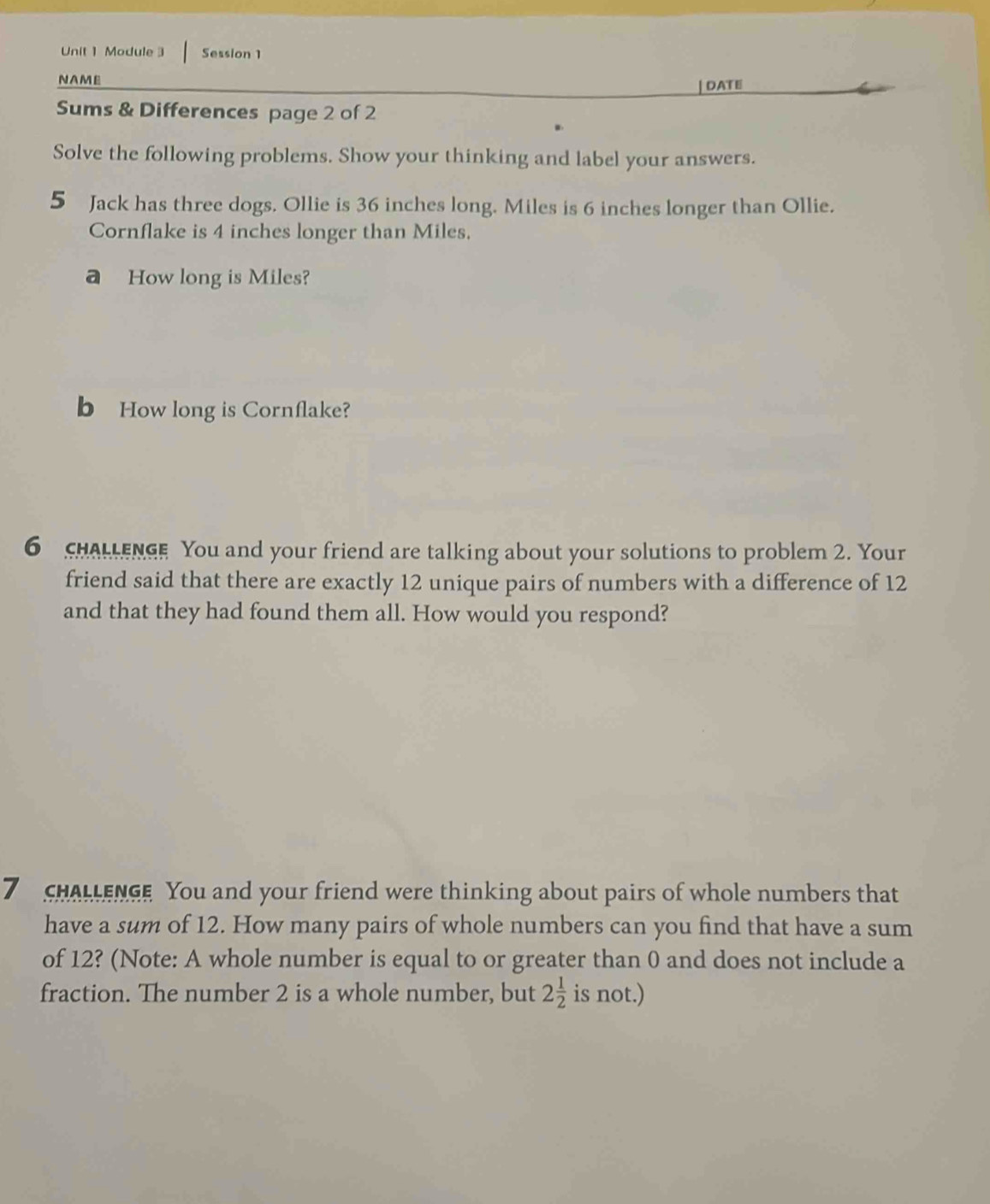 Module 3 Session 1 
NAME 
| DATE 
Sums & Differences page 2 of 2 
Solve the following problems. Show your thinking and label your answers. 
5 Jack has three dogs. Ollie is 36 inches long. Miles is 6 inches longer than Ollie. 
Cornflake is 4 inches longer than Miles. 
a How long is Miles? 
b How long is Cornflake? 
6 CHALLENGE You and your friend are talking about your solutions to problem 2. Your 
friend said that there are exactly 12 unique pairs of numbers with a difference of 12
and that they had found them all. How would you respond? 
7 CHALLENGE You and your friend were thinking about pairs of whole numbers that 
have a sum of 12. How many pairs of whole numbers can you find that have a sum 
of 12? (Note: A whole number is equal to or greater than 0 and does not include a 
fraction. The number 2 is a whole number, but 2 1/2  is not.)