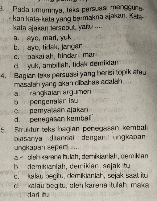 Pada umumnya, teks persuasi mengguna-
kan kata-kata yang bermakna ajakan. Kata-
kata ajakan tersebut, yaitu ....
a. ayo, mari, yuk
b. ayo, tidak, jangan
c. pakailah, hindari, mari
d. yuk, ambillah, tidak demikian
4. Bagian teks persuasi yang berisi topik atau
masalah yang akan dibahas adalah ....
a. rangkaian argumen
b. pengenalan isu
c. pernyataan ajakan
d. penegasan kembali
5. Struktur teks bagian penegasan kembali
biasanya ditandai dengan ungkapan-
ungkapan seperti ....
a. oleh karena itulah, demikianlah, demikian
b. demikianlah, demikian, sejak itu
c. kalau begitu, demikianlah, sejak saat itu
d. kalau begitu, oleh karena itulah, maka
dari itu