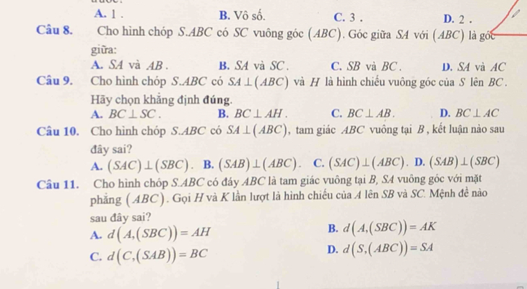 A. 1 . B. Vô số. C. 3. D. 2 .
Câu 8. Cho hình chóp S. ABC có SC vuông góc (ABC). Góc giữa SA với (ABC) là góc
giữa:
A. SA và AB. B. SA và SC . C. SB và BC. D. SA và AC
Câu 9. Cho hình chóp S. ABC có SA⊥ (ABC) và H là hình chiếu vuông góc của S lên BC.
Hãy chọn khẳng định đúng.
A. BC⊥ SC. B. BC⊥ AH. C. BC⊥ AB. D. BC⊥ AC
Câu 10. Cho hình chóp S. ABC có SA⊥ (ABC) , tam giác ABC vuông tại B , kết luận nào sau
đây sai?
A. (SAC)⊥ (SBC). B. (SAB)⊥ (ABC). C. (SAC)⊥ (ABC). D. (SAB)⊥ (SBC)
Câu 11. Cho hình chóp S. ABC có đáy ABC là tam giác vuông tại B, SA vuông góc với mặt
phẳng (ABC). Gọi H và K lần lượt là hình chiếu của A lên SB và SC. Mệnh đề nào
sau đây sai?
A. d(A,(SBC))=AH
B. d(A,(SBC))=AK
C. d(C,(SAB))=BC
D. d(S,(ABC))=SA