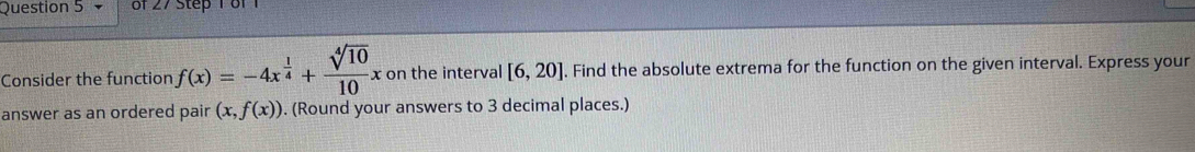 Consider the function f(x)=-4x^(frac 1)4+ sqrt[4](10)/10 x on the interval [6,20]. Find the absolute extrema for the function on the given interval. Express your 
answer as an ordered pair (x,f(x)). (Round your answers to 3 decimal places.)