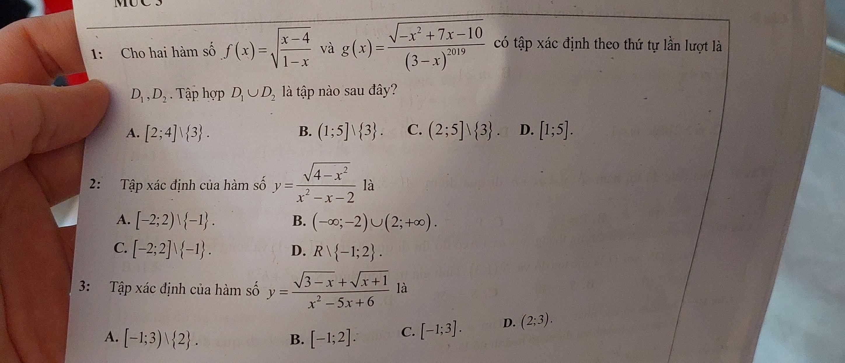 MUCS
1: Cho hai hàm số f(x)=sqrt(frac x-4)1-x và g(x)=frac sqrt(-x^2+7x-10)(3-x)^2019 có tập xác định theo thứ tự lần lượt là
D_1, D_2. Tập hợp D_1∪ D_2 là tập nào sau đây?
A. [2;4]vee  3. B. (1;5]vee  3. C. (2;5]vee  3. D. [1;5]. 
2: Tập xác định của hàm số y= (sqrt(4-x^2))/x^2-x-2 la
A. [-2;2)vee  -1. B. (-∈fty ;-2)∪ (2;+∈fty ).
C. [-2;2]vee  -1. D. Rvee  -1;2. 
3: Tập xác định của hàm số y= (sqrt(3-x)+sqrt(x+1))/x^2-5x+6  à
A. [-1;3)vee  2. B. [-1;2]. C. [-1;3].
D. (2;3).