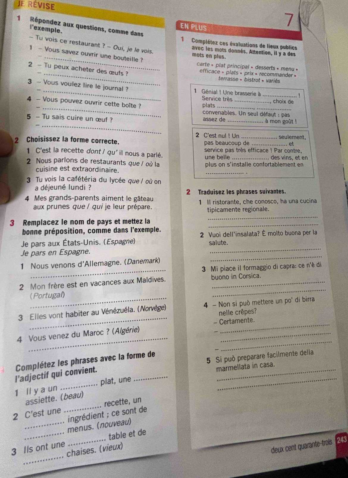 Je révise
EN PLUS
7
1 Répondez aux questions, comme dans
i'exemple.
1 Complétez ces évaluations de lieux publics
_
- Tu vois ce restaurant ? - Oui, je le vois. mots en plus.
avec les mots donnés. Attention, il y a des
1 - Vous savez ouvrir une bouteille ?
carte * plat principal » desserts » menu »
2 - Tu peux acheter des œufs ?
_efficace 。 plats • prix • recommander »
terrasse » bistrot « variés
3 ~ Vous voulez lire le journal ?  1 Génial ! Une brasserie à_
1
Service très _, choix de
_
4 - Vous pouvez ouvrir cette boîte ?
plats_
convenables. Un seul défaut : pas
__
5 - Tu sais cuire un œuf ? assez de _à mon goût !
2 C'est nul ! Un _seulement,
2 Choisissez la forme correcte. pas beaucoup de_
. et
service pas très efficace ! Par contre,
1 C'est la recette dont / qu'il nous a parlé. _des vins, et en
une belle
2 Nous parlons de restaurants que / où la plus on s’installe confortablement en
_
cuisine est extraordinaire.
3 Tu vois la cafétéria du lycée que / où on
a déjeuné lundi ?
2 Traduisez les phrases suivantes.
4 Mes grands-parents aiment le gâteau
1 Il ristorante, che conosco, ha una cucina
aux prunes que / qui je leur prépare.
3 Remplacez le nom de pays et mettez la_
_
tipicamente regionale.
bonne préposition, comme dans l’exemple.
2 Vuoi dell'insalata? È molto buona per la
_
Je pars aux États-Unis. (Espagne) salute.
_
Je pars en Espagne.
_
1 Nous venons d'Allemagne. (Danemark)
3 Mi piace il formaggio di capra: ce n'è di
_
2 Mon frère est en vacances aux Maldives. buono in Corsica.
_(Portugal)
_
3 Elles vont habiter au Vénézuéla. (Norvège) 4 - Non si può mettere un po' di birra
nelle crêpes?
4 Vous venez du Maroc ? (Algérie)_
_
- Certamente.
_
_
5 Si può preparare facilmente della
Complétez les phrases avec la forme de
l’adjectif qui convient.
marmellata in casa.
1 ll y a un _plat, une_
_
_
assiette. (beau)
2 C’est une _recette, un
ingrédient ; ce sont de
_
_menus. (nouveau)
table et de
_
deux cent quarante-trois
3 Ils ont une chaises. (vieux) 243