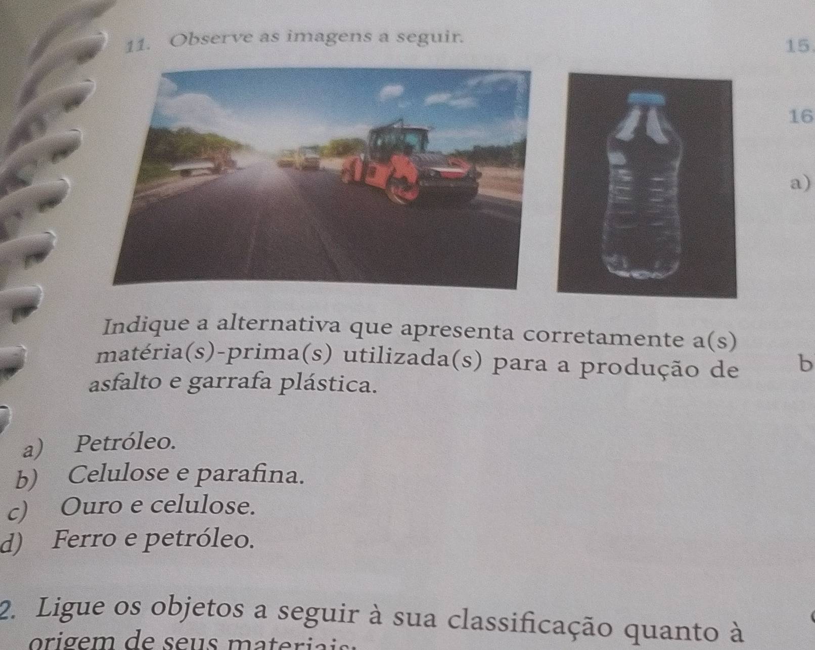 Observe as imagens a seguir.
15
16
a)
Indique a alternativa que apresenta corretamente a(s 
matéria(s)-prima(s) utilizada(s) para a produção de
b
asfalto e garrafa plástica.
a) Petróleo.
b) Celulose e parafina.
c) Ouro e celulose.
d) Ferro e petróleo.
2. Ligue os objetos a seguir à sua classificação quanto à