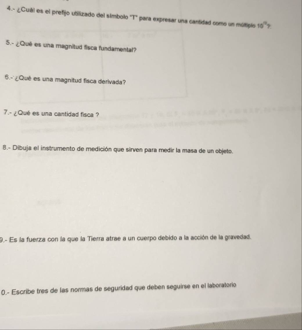 4.- ¿Cuál es el prefijo utilizado del símbolo 'T'' para expresar una cantidad como un múltiplo 10^(12) ?: 
5.- ¿Qué es una magnitud fisca fundamental? 
6.- ¿Qué es una magnitud fisca derivada? 
7.- ¿Qué es una cantidad fisca ? 
8.- Dibuja el instrumento de medición que sirven para medir la masa de un objeto. 
9.- Es la fuerza con la que la Tierra atrae a un cuerpo debido a la acción de la gravedad. 
0.- Escribe tres de las normas de seguridad que deben seguirse en el laboratorio