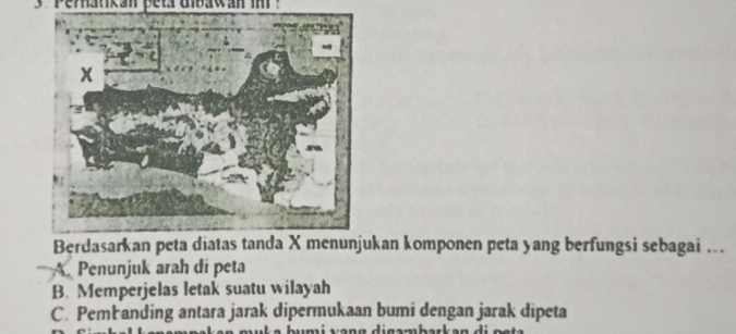 3 ' Perhatikan peta uibawan in ?
Berdasarkan peta diatas tanda X menunjukan komponen peta yang berfungsi sebagai ..
A. Penunjuk arah di peta
B. Memperjelas letak suatu wilayah
C. Pembanding antara jarak dipermukaan bumi dengan jarak dipeta
b u m i v an g d i gambarkan d i n