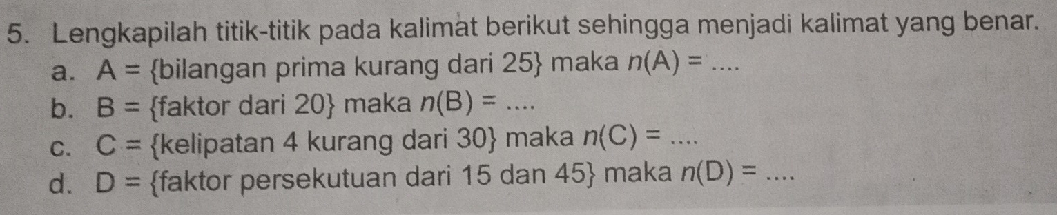 Lengkapilah titik-titik pada kalimat berikut sehingga menjadi kalimat yang benar. 
a. A= bilangan prima kurang dari 25  maka n(A)=... _ 
b. B= faktor dari 20  maka n(B)=... _ 
C. C= kelipatan 4 kurang dari 30 maka n(C)= _  ... 
d. D= faktor persekutuan dari 15 dan 45  maka n(D)= _  1