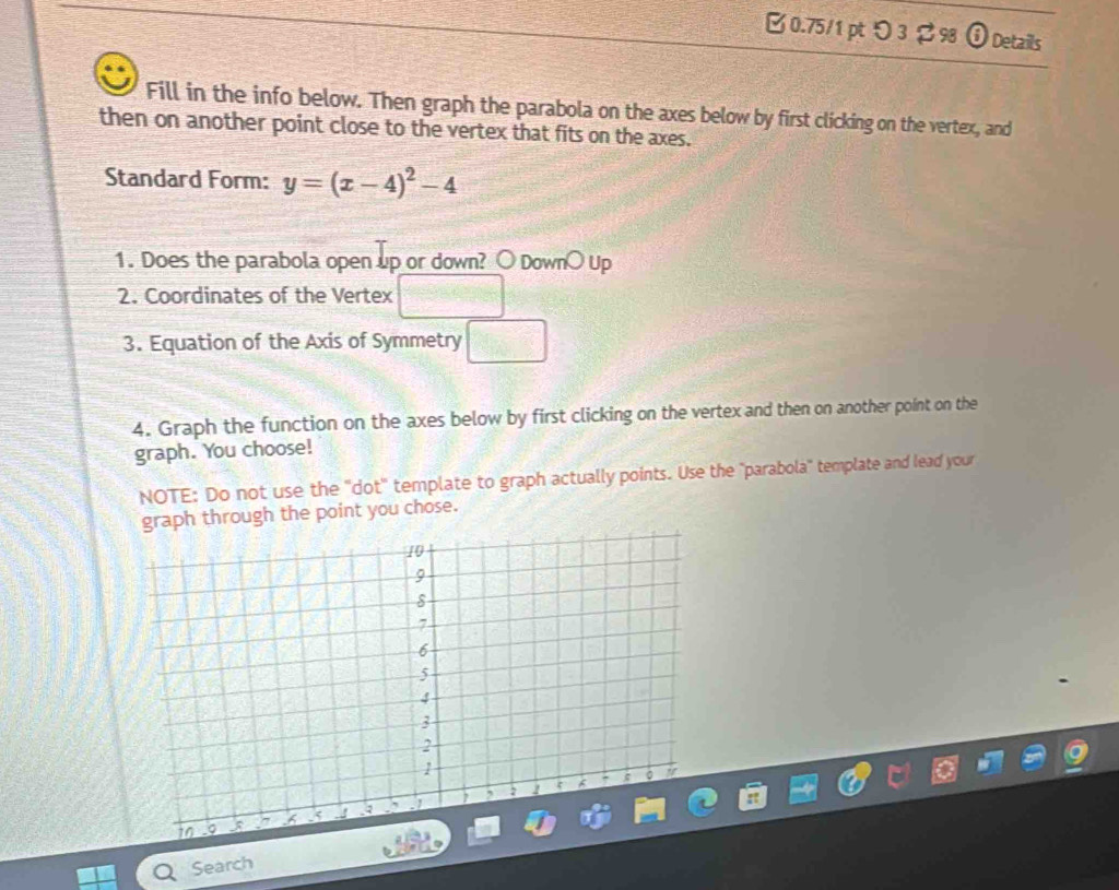 0.75/1 ptり3 298 O Details 
Fill in the info below. Then graph the parabola on the axes below by first clicking on the vertex, and 
then on another point close to the vertex that fits on the axes. 
Standard Form: y=(x-4)^2-4
1. Does the parabola open up or down? ○ Down○ Up 
2. Coordinates of the Vertex 
3. Equation of the Axis of Symmetry □ 
4. Graph the function on the axes below by first clicking on the vertex and then on another point on the 
graph. You choose! 
NOTE: Do not use the "dot' template to graph actually points. Use the "parabola" template and lead your 
graph through the point you chose. 
Search