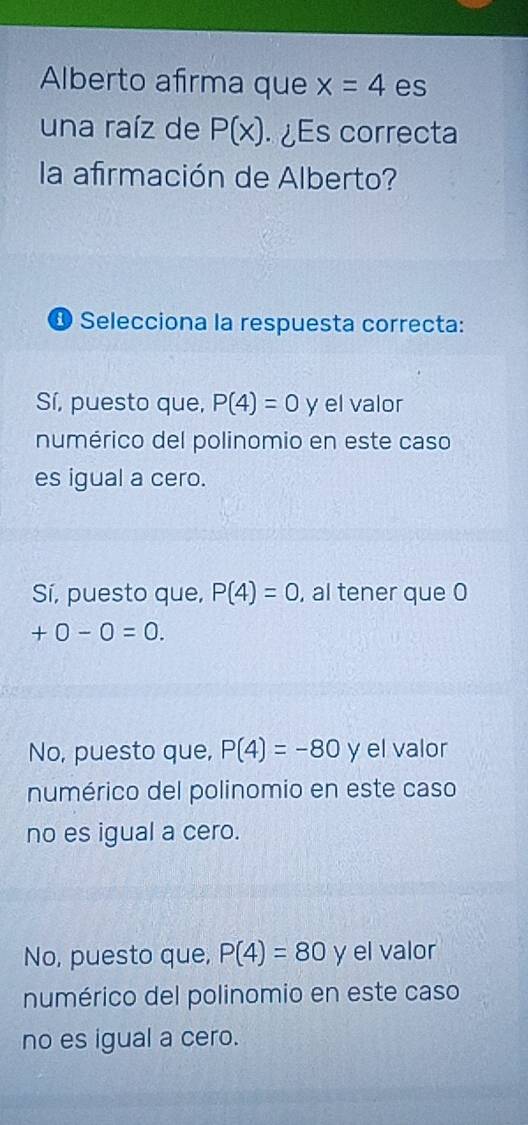 Alberto afirma que x=4 es
una raíz de P(x). ¿Es correcta
la afirmación de Alberto?
ª Selecciona la respuesta correcta:
Sí, puesto que, P(4)=0 y el valor
numérico del polinomio en este caso
es igual a cero.
Sí, puesto que, P(4)=0 , al tener que 0
+0-0=0.
No, puesto que, P(4)=-80 y el valor
numérico del polinomio en este caso
no es igual a cero.
No, puesto que, P(4)=80 y el valor
numérico del polinomio en este caso
no es igual a cero.