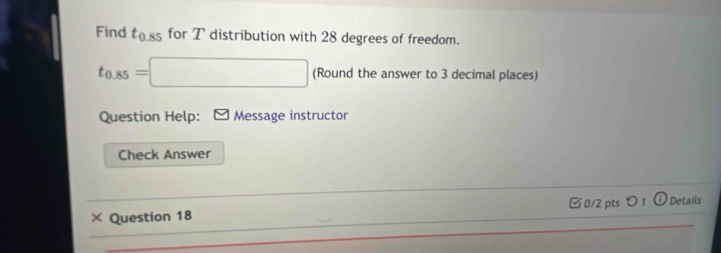 Find t_0.85 for T distribution with 28 degrees of freedom.
t_0.85=□ (Round the answer to 3 decimal places) 
Question Help: Message instructor 
Check Answer 
× Question 18 □0/2 pts つ 1 ⓘ Details