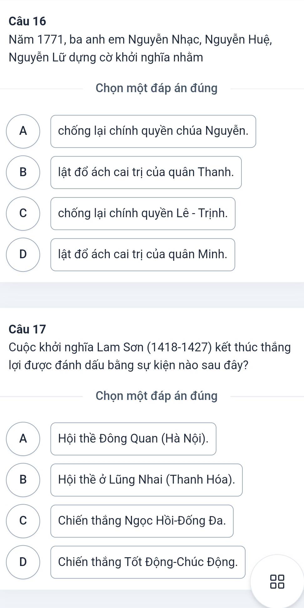 Năm 1771, ba anh em Nguyễn Nhạc, Nguyễn Huệ,
Nguyễn Lữ dựng cờ khởi nghĩa nhằm
Chọn một đáp án đúng
A chống lại chính quyền chúa Nguyễn.
B lật đổ ách cai trị của quân Thanh.
C chống lại chính quyền Lê - Trịnh.
D lật đổ ách cai trị của quân Minh.
Câu 17
Cuộc khởi nghĩa Lam Sơn (1418 -1427) kết thúc thắng
lợi được đánh dấu bằng sự kiện nào sau đây?
Chọn một đáp án đúng
A Hội thề Đông Quan (Hà Nội).
B Hội thề ở Lũng Nhai (Thanh Hóa).
C Chiến thắng Ngọc Hồi-Đống Đa.
D Chiến thắng Tốt Động-Chúc Động.
□□
□□