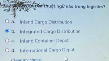 CD Cậc tạt của thuật ngữ nào trong logistics?
a. Inland Cargo Distribution
b. Integrated Cargo Distribution
c. Inland Container Depot
d. International Cargo Depot
Clear my choice