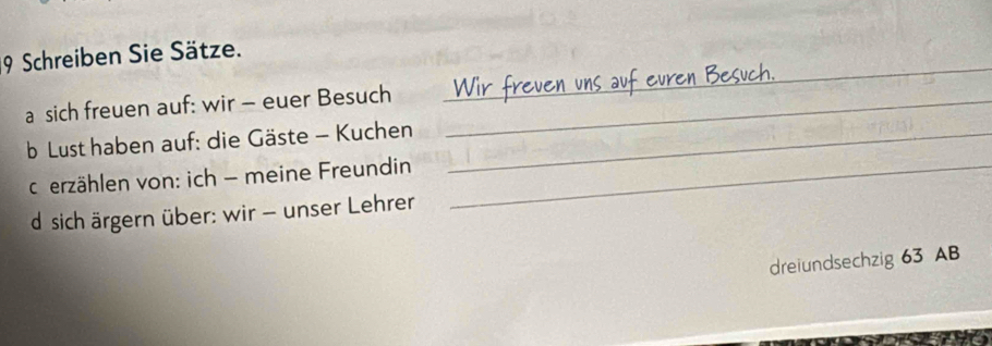 Schreiben Sie Sätze. 
a sich freuen auf: wir - euer Besuch_ 
_ 
b Lust haben auf: die Gäste - Kuchen_ 
cerzählen von: ich - meine Freundin_ 
d sich ärgern über: wir - unser Lehrer 
dreiundsechzig 63 AB