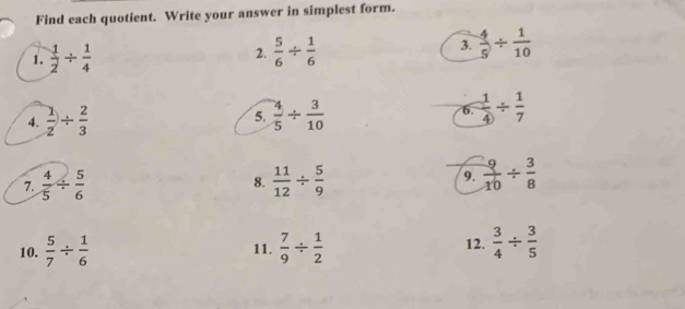 Find each quotient. Write your answer in simplest form. 
1.  1/2 /  1/4  2.  5/6 /  1/6  3.  4/5 /  1/10 
4.  1/2 /  2/3  5.  4/5 /  3/10  6.  1/4 /  1/7 
7.  4/5 /  5/6   11/12 /  5/9  9.  9/10 /  3/8 
8. 
10.  5/7 /  1/6  11.  7/9 /  1/2  12.  3/4 /  3/5 