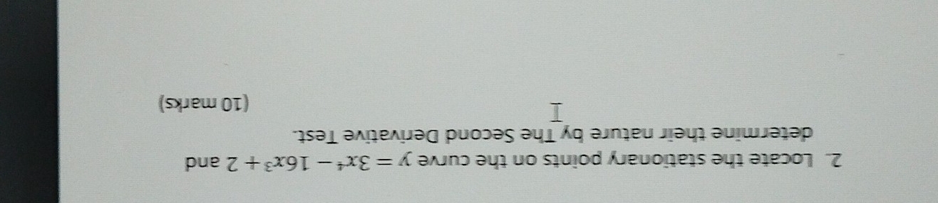 Locate the stationary points on the curve y=3x^4-16x^3+2 and 
determine their nature by The Second Derivative Test. 
(10 marks)