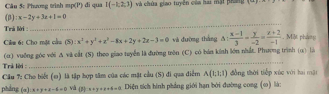 Phương trình mp(P) di qua I(-1;2;3) và chứa giao tuyền của hai mật pháng 
(β): x-2y+3z+1=0
Trả lời : 
_ 
Câu 6: Cho mặt cầu (S): x^2+y^2+z^2-8x+2y+2z-3=0 và đường thắng △ : (x-1)/3 = y/-2 = (z+2)/-1 . Mặt phắng 
(α) vuông góc với △ và cắt (S) theo giao tuyến là đường tròn (C) có bán kính lớn nhất. Phương trình (α) là 
Trả lời : 
_ 
Câu 7: Cho biết (ω) là tập hợp tâm của các mặt cầu (S) đi qua điểm A(1;1;1) đồng thời tiếp xúc với hai mặt 
phẳng (α) :x+y+z-6=0 và (beta ):x+y+z+6=0 1. Diện tích hình phẳng giới hạn bởi đường cong (ω) là: