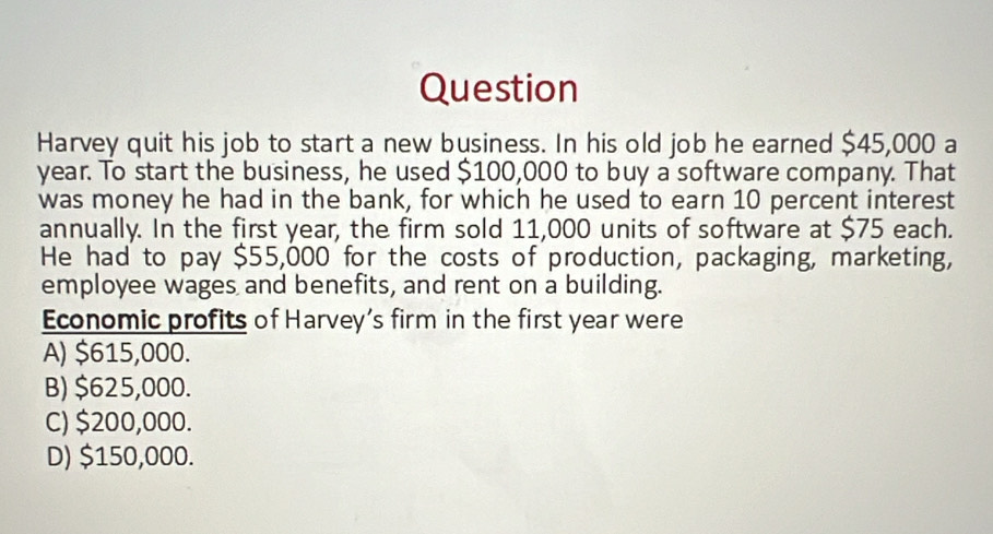 Question
Harvey quit his job to start a new business. In his old job he earned $45,000 a
year. To start the business, he used $100,000 to buy a software company. That
was money he had in the bank, for which he used to earn 10 percent interest
annually. In the first year, the firm sold 11,000 units of software at $75 each.
He had to pay $55,000 for the costs of production, packaging, marketing,
employee wages and benefits, and rent on a building.
Economic profits of Harvey’s firm in the first year were
A) $615,000.
B) $625,000.
C) $200,000.
D) $150,000.