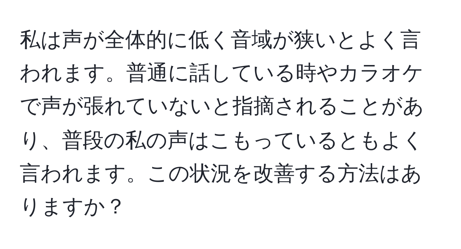 私は声が全体的に低く音域が狭いとよく言われます。普通に話している時やカラオケで声が張れていないと指摘されることがあり、普段の私の声はこもっているともよく言われます。この状況を改善する方法はありますか？