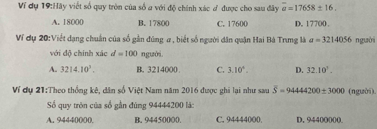 Ví dụ 19:Hãy viết số quy tròn của số a với độ chính xác # được cho sau đây overline a=17658± 16.
A. 18000 B. 17800 C. 17600 D. 17700.
Ví dụ 20:Viết dạng chuẩn của số gần đúng # , biết số người dân quận Hai Bà Trưng là a=3214056 người
với độ chính xác d=100 người.
A. 3214.10^3. B. 3214000. C. 3.10°. D. 32.10^5. 
Ví dụ 21:Theo thống kê, dân số Việt Nam năm 2016 được ghi lại như sau overline S=9444200± 3000 (người).
Số quy tròn của số gần đúng 94444200 là:
A. 94440000. B. 94450000. C. 94444000. D. 94400000.