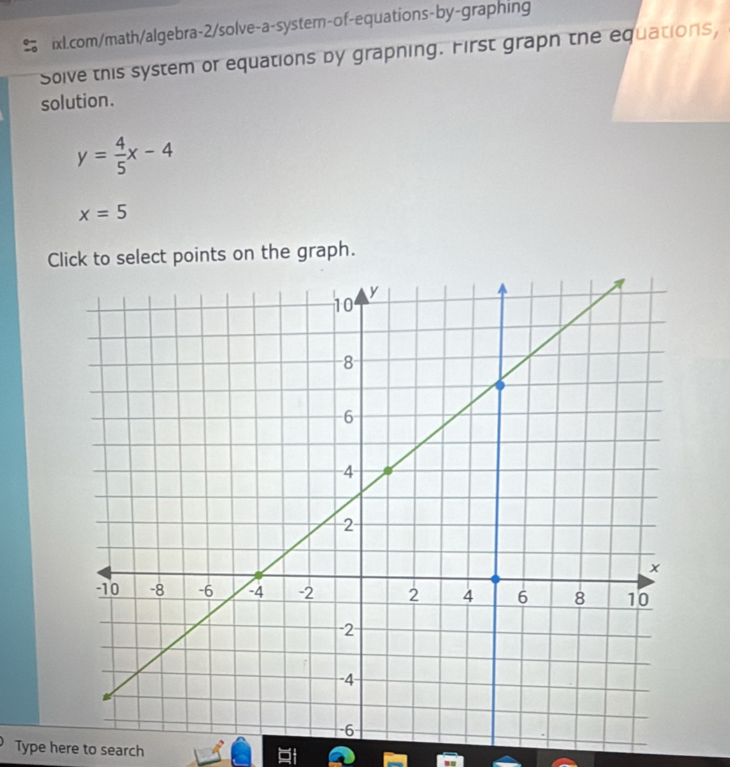 Solve this system or equations by grapning. First grapn the equations, 
solution.
y= 4/5 x-4
x=5
Click to select points on the graph. 
Type here to search