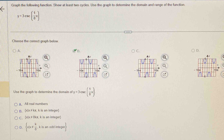 Graph the following function. Show at least two cycles. Use the graph to determine the domain and range of the function.
y=3csc ( 1/8 x)
Choose the correct graph below.
A.
B.
C.
D.

Use the graph to determine the domain of y=3csc ( 1/8 x)
A. All real numbers
B.  x|x!= kπ , k is an integer)
C.  x|x!= 8kπ , k is an integer)
D.  x|x!=  k/8  , k is an odd integer