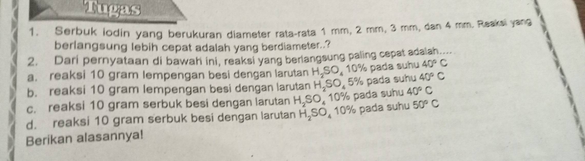 Tugas
1. Serbuk lodin yang berukuran diameter rata-rata 1 mm, 2 mm, 3 mm, dan 4 mm. Reaksi yang
berlangsung lebih cepat adalah yang berdiameter..?
2. Dari pernyataan di bawah ini, reaksi yang berlangsung paling cepat adalah...
a. reaksi 10 gram lempengan besi dengan larutan H_2SO_410% % pada suhu 40°C
b. reaksi 10 gram lempengan besi dengan larutan H_2SO_45% pada suhu 40°C
c. reaksi 10 gram serbuk besi dengan larutan H_2SO_410% pada suhu 40°C
d. reaksi 10 gram serbuk besi dengan larutan H_2SO_4 10% pada suhu 50°C
Berikan alasannya!