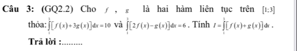 (GQ2.2) Cho ∫ , g là hai hàm liên tục trên [1;3]
thỏa: ∈tlimits _1^3[f(x)+3g(x)]dx=10 và ∈tlimits _1^3[2f(x)-g(x)]dx=6. Tính I=∈tlimits _1^3[f(x)+g(x)]dx. 
Trả lời : .........