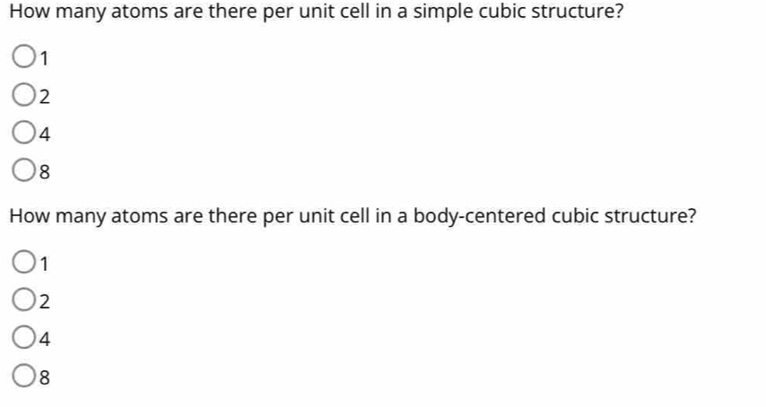 How many atoms are there per unit cell in a simple cubic structure?
1
2
4
8
How many atoms are there per unit cell in a body-centered cubic structure?
1
2
4
8