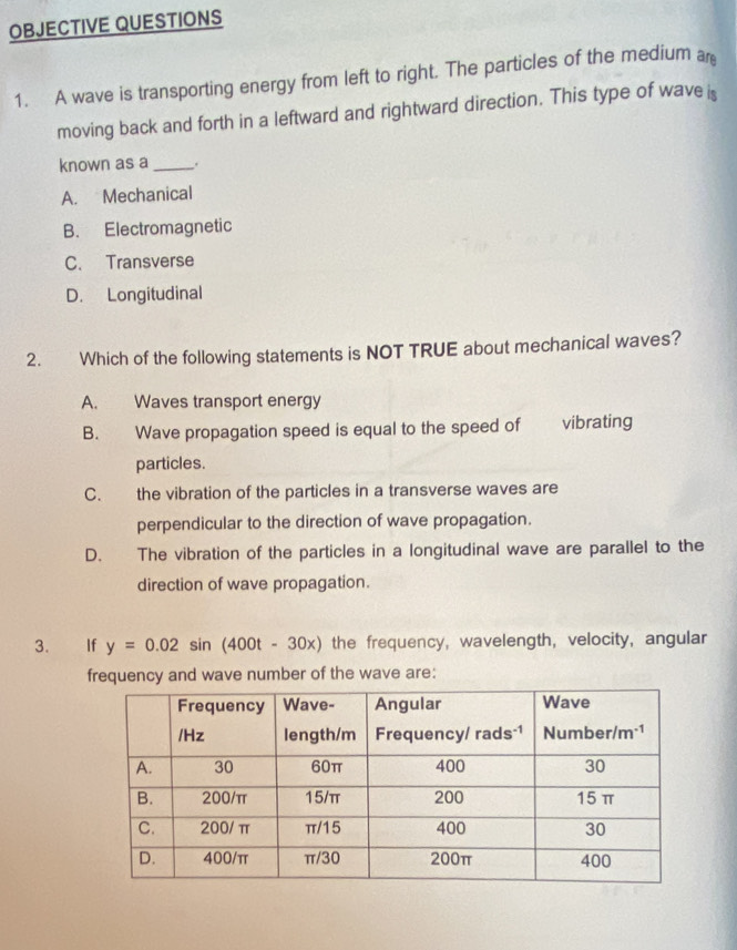 OBJECTIVE QUESTIONS
1. A wave is transporting energy from left to right. The particles of the medium ar
moving back and forth in a leftward and rightward direction. This type of wave is
known as a_ .
A. Mechanical
B. Electromagnetic
C. Transverse
D. Longitudinal
2. Which of the following statements is NOT TRUE about mechanical waves?
A. Waves transport energy
B. Wave propagation speed is equal to the speed of vibrating
particles.
C. the vibration of the particles in a transverse waves are
perpendicular to the direction of wave propagation.
D. The vibration of the particles in a longitudinal wave are parallel to the
direction of wave propagation.
3. If y=0.02sin (400t-30x) the frequency, wavelength, velocity, angular
frequency and wave number of the wave are: