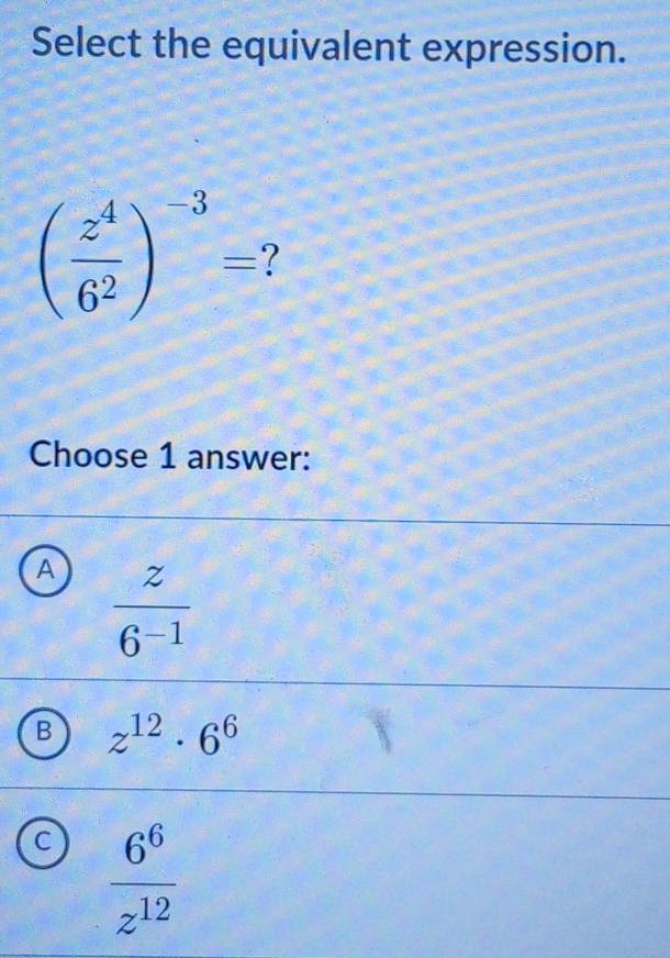 Select the equivalent expression.
( z^4/6^2 )^-3= 7
Choose 1 answer:
A  z/6^(-1) 
B z^(12)· 6^6
C  6^6/z^(12) 