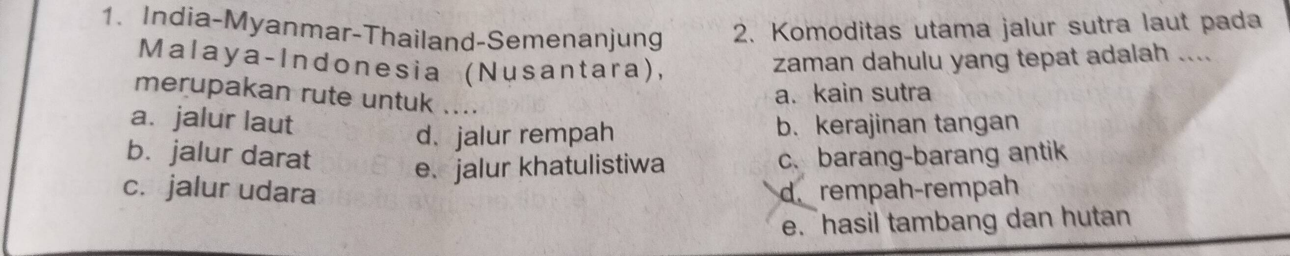 India-Myanmar-Thailand-Semenanjung
2. Komoditas utama jalur sutra laut pada
Malaya-Indonesia (Nusantara),
zaman dahulu yang tepat adalah ....
merupakan rute untuk ....
a. kain sutra
a. jalur laut b. kerajinan tangan
d. jalur rempah
b. jalur darat c. barang-barang antik
e.jalur khatulistiwa
c. jalur udara d. rempah-rempah
e. hasil tambang dan hutan