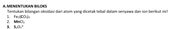 MENENTUKAN BILOKS 
Tentukan bilangan oksidasi dari atom yang dicetak tebal dalam senyawa dan ion berikut ini! 
1. Fe_2(CO_3)_3
2. MnCl_2
3. S_2O_7^(2-)