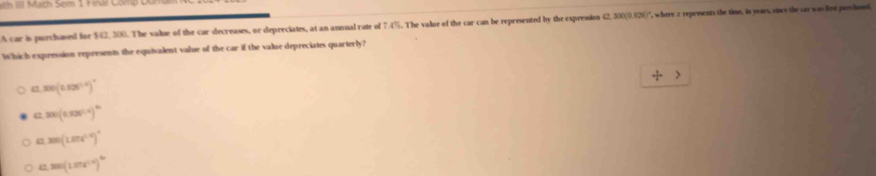 Math Sem 1 Fral Com 
A car is purchased for $42, 300. The value of the car decreases, or depreciates, at an annual rate of 7.4%. The value of the car can be represented by the expresion 42,300(0.926) ', where 2 represents the time, in years, vince the cor was liest purchosed.
Which expression represents the equivalent value of the car if the value depreciates quarterly?
/
e 300(0.825°)^circ 
47 300(0.326°)^th
e 300(1.8)^circ 
13 ,300(1.024^(1.4))^th