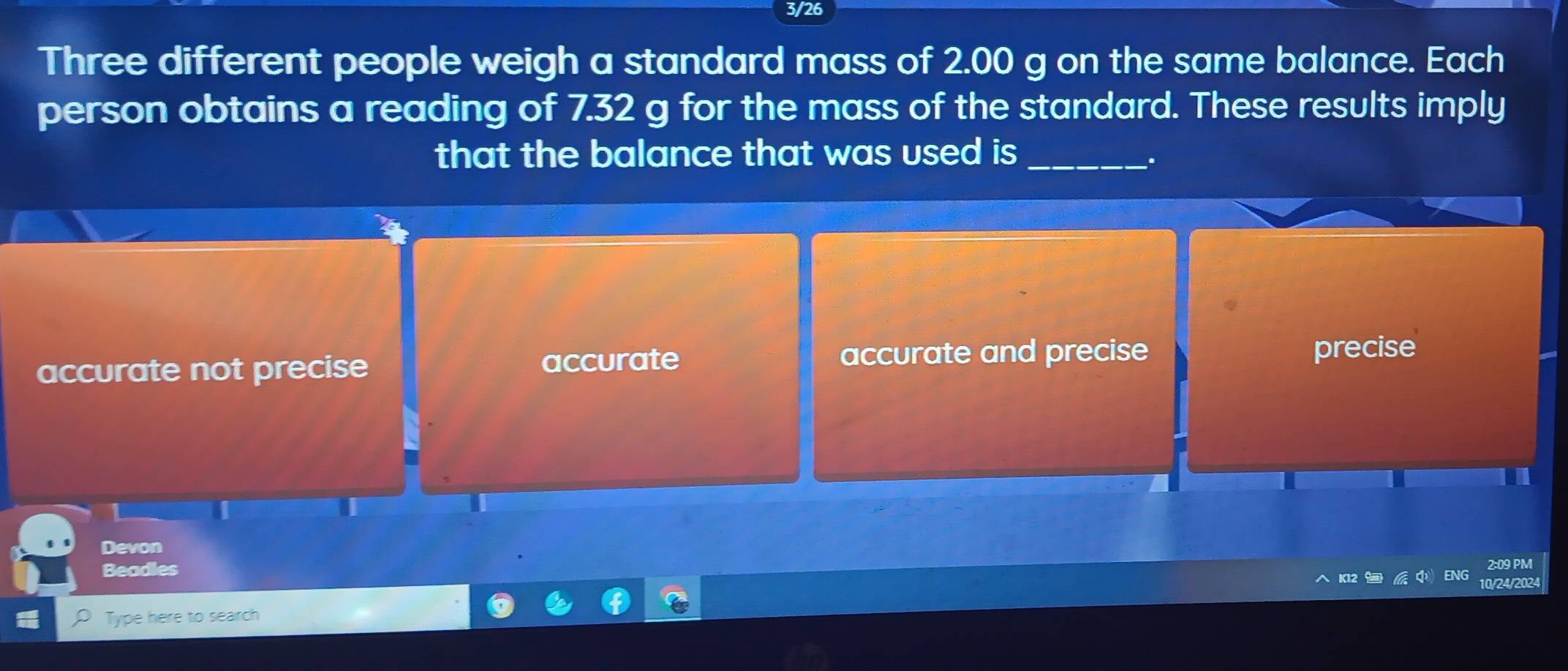 3/26
Three different people weigh a standard mass of 2.00 g on the same balance. Each
person obtains a reading of 7.32 g for the mass of the standard. These results imply
that the balance that was used is _
.
accurate not precise accurate
accurate and precise precise
Devon
2:09 PM
Beadles ENG
K12 
10/24/2024
Type here to search