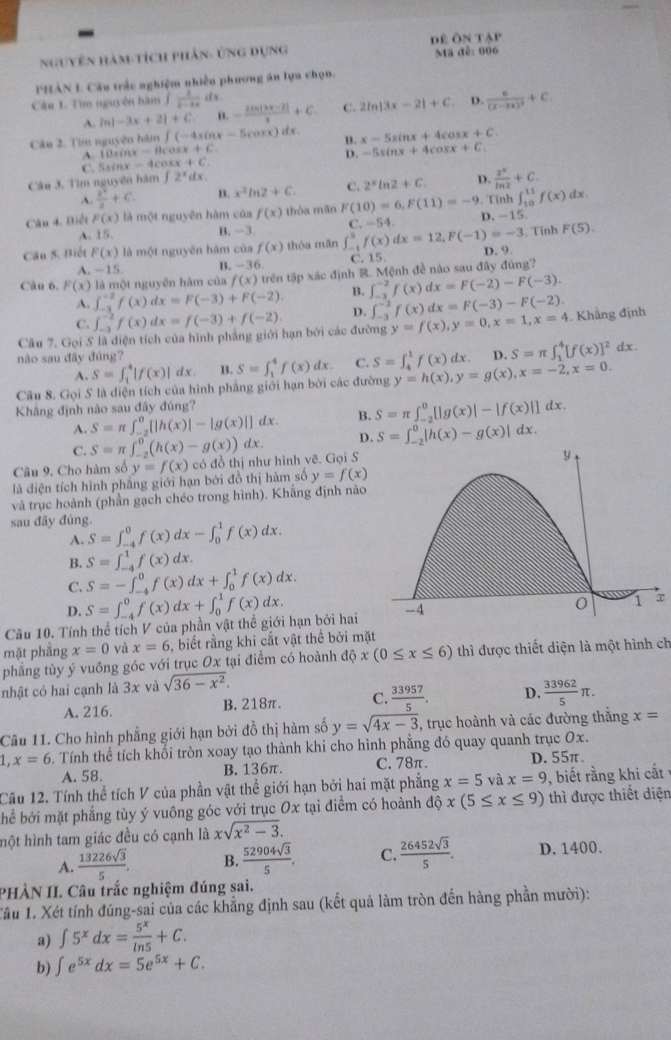 đề Ôn T
Mã đễ: 006
Nguyên hàm-tích phân- ứng dụng 11°
PHẢN I. Câu trắc nghiệm nhiền phương án lựa chọn.
Câu L Tìm nguyên hàm ∈t  2/3-3x  dx .
A. ln |-3x+2|+C n. - (2ln |3x-2|)/3 +C. C. 2ln |3x-2|+C D. frac 6(2-3x)^2+C
Câu 2. Tìm nguyên hàm ∈t (-4sin x-5cos x)dx. x=5sin x+4cos x+C.
A. 10sinx =Hcos x+C
D. -5sin x+4cos x+C.
Câu 3. Tìm nguyên hàm C. 5sinx = 4cox x+C. B.
∈t 2^xdx.
A.  2^x/3 +6. B. x^2ln 2+C. C. 2^xln 2+C. D.  2^x/ln 2 +C.
, Tính ∈t _(10)^(11)f(x) dx .
Câu 4. Biết F(x) là một nguyên hàm của f(x) thòa mãn F(10)=6,F(11)=-9 D. -15
C -54
A. 15. B. -3.
Câu 5. Biết F(x) là một nguyên hàm của f(x) thòa mãn ∈t _(-1)^5f(x)dx=12,F(-1)=-3. Tính F(5).
A. ~15
B. -36. C. 15. D. 9.
Câu 6. F(x) là một nguyên hàm của f(x) trên tập xác định R. Mệnh đề nào sau đây đúng?
A. ∈t _(-3)^(-2)f(x)dx=F(-3)+F(-2). B. ∈t _(-3)^(-2)f(x)dx=F(-2)-F(-3).
C. ∈t _(-3)^(-2)f(x)dx=f(-3)+f(-2). D. ∈t _(-3)^(-2)f(x)dx=F(-3)-F(-2).
Câu 7. Gọi S là diện tích của hình phẳng giới hạn bởi các đường y=f(x),y=0,x=1,x=4. Khẳng định
nào sau đây đúng? D. S=π ∈t _1^(4[f(x)]^2)dx.
A. S=∈t _1^(4|f(x)| dx. B. S=∈t _1^4f(x)dx. C. S=∈t _4^1f(x)dx.
Câu 8. Gọi S là diện tích của hình phẳng giới hạn bởi các đường y=h(x),y=g(x),x=-2,x=0.
Khẳng định nào sau đây đúng?
A. S=π ∈t _(-2)^0[|h(x)|-|g(x)|] d x .
B. S=π ∈t _(-2)^0[|g(x)|-|f(x)|]dx
C. S=π ∈t _(-2)^0(h(x)-g(x)) dx. D. S=∈t _(-2)^0|h(x)-g(x)| dx.
Câu 9. Cho hàm số y=f(x) có đồ thị như hình vẽ. Gọi S
y
là diện tích hình phẳng giới hạn bởi đồ thị hàm số y=f(x)
và trục hoành (phần gạch chéo trong hình). Khẳng định nào
sau đây đúng. S=∈t _(-4)^0f(x)dx-∈t _0^1f(x)dx.
A.
B. S=∈t _(-4)^1f(x)dx.
C. S=-∈t _(-4)^0f(x)dx+∈t _0^1f(x)dx.
D. S=∈t _(-4)^0f(x)dx+∈t _0^1f(x)dx.
0 1 x
Câu 10. Tính thể tích V của phần vật thể giới hạn bởi hai -4
mặt phẳng x=0 và x=6 , biết rằng khi cắt vật thể bởi mặt
phẳng tùy ý vuông góc với trục Ox tại điểm có hoành dhat o)x(0≤ x≤ 6) thì được thiết diện là một hình ch
nhật có hai cạnh là 3x và sqrt(36-x^2).
A. 216. B. 218π. C.  33957/5 .
D.  33962/5 π .
Câu 11. Cho hình phẳng giới hạn bởi đồ thị hàm số y=sqrt(4x-3) , trục hoành và các đường thắng x=
1,x=6. Tính thể tích khối tròn xoay tạo thành khi cho hình phẳng đó quay quanh trục Ox.
A. 58. B. 136π. C. 78π. D.55π.
Câu 12. Tính thể tích V của phần vật thể giới hạn bởi hai mặt phẳng x=5 và x=9 , biết rằng khi cắt
hể bởi mặt phẳng tùy ý vuông góc với trục Ox tại điểm có hoành ở 16 x(5≤ x≤ 9) thì được thiết diện
hột hình tam giác đều có cạnh là xsqrt(x^2-3).
C.  26452sqrt(3)/5 .
A.  13226sqrt(3)/5 . D. 1400.
B.  52904sqrt(3)/5 .
PHÀN II. Câu trắc nghiệm đúng sai.
Câu 1. Xét tính đúng-sai của các khẳng định sau (kết quả làm tròn đến hàng phần mười):
a) ∈t 5^xdx= 5^x/ln 5 +C.
b) ∈t e^(5x)dx=5e^(5x)+C.