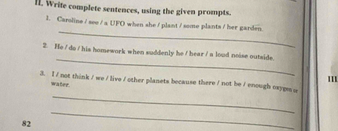 Write complete sentences, using the given prompts. 
_ 
1. Caroline / see / a UFO when she / plant / some plants / her garden. 
_ 
2. He / do / his homework when suddenly he / hear / a loud noise outside. 
II1 
_ 
3. I / not think / we / live / other planets because there / not be / enough oxyges or 
water. 
82 
_