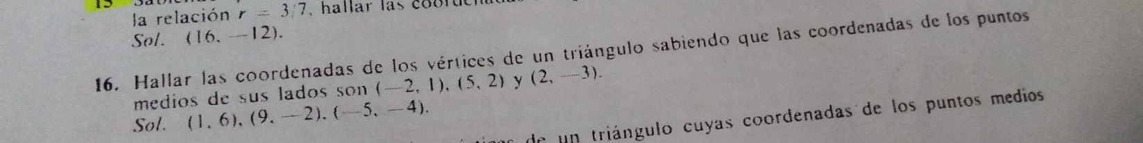 la relación r=3/7 , hallar las coorteh 
Sol. (16,-12). 
16. Hallar las coordenadas de los vértices de un triángulo sabiendo que las coordenadas de los puntos 
medios de sus lados son (-2,1),(5,2) y (2,-3). 
de un triángulo cuyas coordenadas de los puntos medios 
Sol. (1,6),(9,-2),(-5,-4).