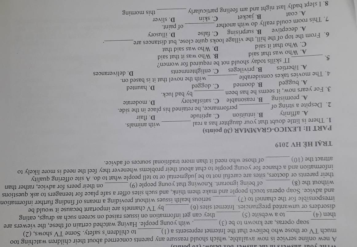 yiie your answers i the answer box below. (1o pois)
A new online service is now available, which should reassure any parents concerned about their children watching too
much TV or those who believe that the Internet represents a (1)_ to children’s safety. Some TV shows, (2)
soap operas, are known to be (3)_ . with young people. Having watched certain of these, the viewers are
_then (4)_ to a website (5) _they can get information on issues raised on screen such as drugs, eating
disorders or unwanted pregnancies. Internet sites (6)_ by TV channels are important because it would be
irresponsible for the channel to (7) _serious health issues without providing a means of finding further information
and advice. Soap operas touch people and make them think, and such sites offer a safe place for teenagers to ask questions
without the (8)_ of being ignorant. Knowing that young people (9)_ on their peers for advice, rather than
their parents or doctors, sites are careful not to be judgmental or to tell people what to do. A site offering quality
information and a chance for young people to chat about their problems whenever they feel the need is more likely to
attract the (10)_ of those who need it than more traditional sources of advice.
trẠi HÈ HV 2019
PART II: LEXICO-GRAMMAR (30 points)
1. There is little doubt that your daughter has a real _with animals.
A. affinity B. intuition C. aptitude D. flair
2. Despite a string of_ performance, he retained his place in the side.
A. promising B. reasonable C. satisfactory D. moderate
3. For years now, it seems he has been _by bad luck.
A. bugged B. doomed C. dogged D. haunted
4. The movies takes considerable _with the novel that it is based on.
A. liberties B. privileges C. enlightenments
D. deliverances
5._
IT skills today should not be required for women?
A. Who was that said B. Who was it that said
C. Who that it said D. Who was said that
6. From the top of the hill, the village looks quite close, but distances are_
A. deceptive B. surprising C. false D. illusory
7. This room could really do with another _of paint.
A. coat B. jacket C. skin D. sliver
8. I slept badly last night and am feeling particularly _this morning