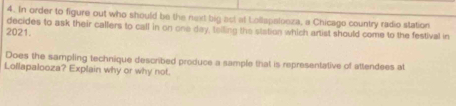 In order to figure out who should be the next big act at Lollapalooza, a Chicago country radio station 
decides to ask their callers to call in on one day, telling the station which artist should come to the festival in 
2021. 
Does the sampling technique described produce a sample that is representative of attendees at 
Lollapalooza? Explain why or why not.