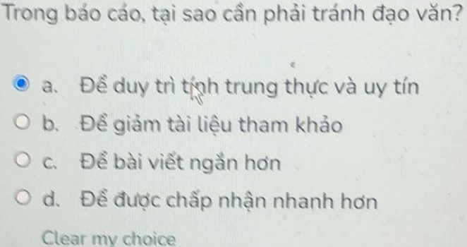 Trong báo cáo, tại sao cần phải tránh đạo văn?
a. Để duy trì tính trung thực và uy tín
b. Để giảm tài liệu tham khảo
c. Để bài viết ngắn hơn
d. Để được chấp nhận nhanh hơn
Clear my choice