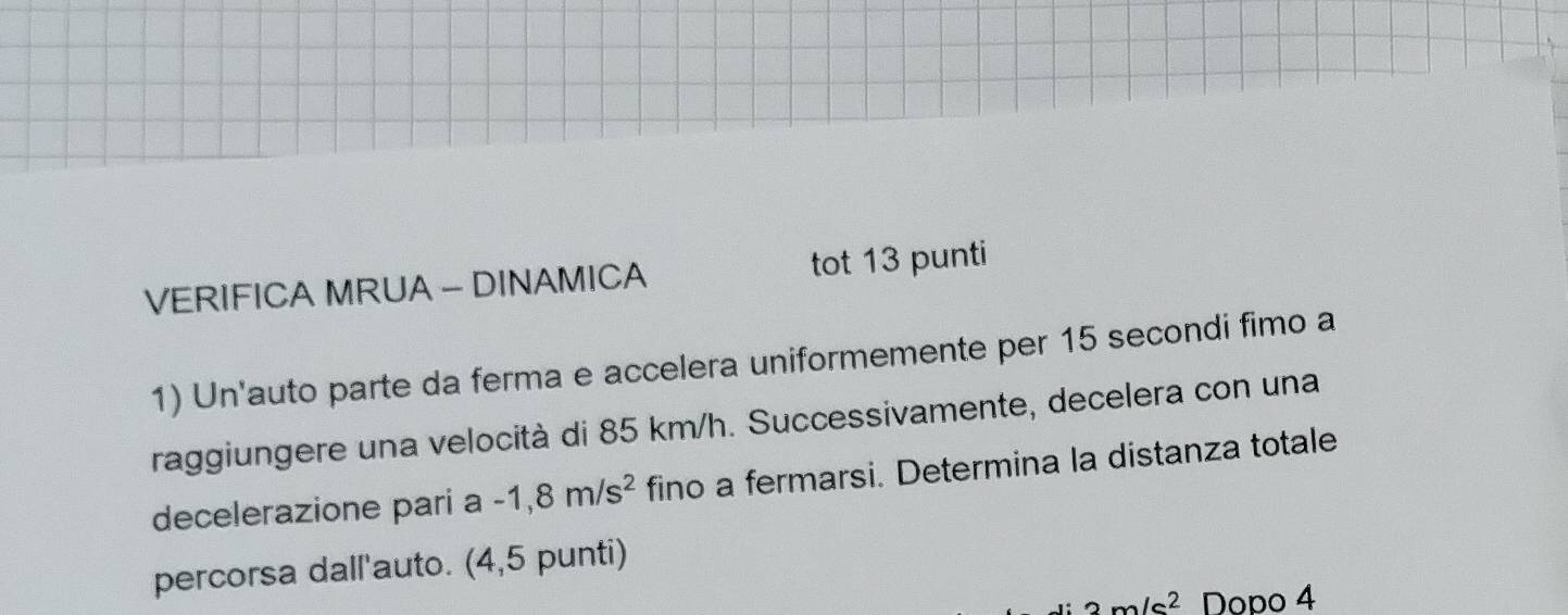 VERIFICA MRUA - DINAMICA tot 13 punti 
1) Un'auto parte da ferma e accelera uniformemente per 15 secondi fimo a 
raggiungere una velocità di 85 km/h. Successivamente, decelera con una 
decelerazione pari a -1,8m/s^2 fino a fermarsi. Determina la distanza totale 
percorsa dall'auto. (4,5 punti)
3m/s^2 Dopo 4