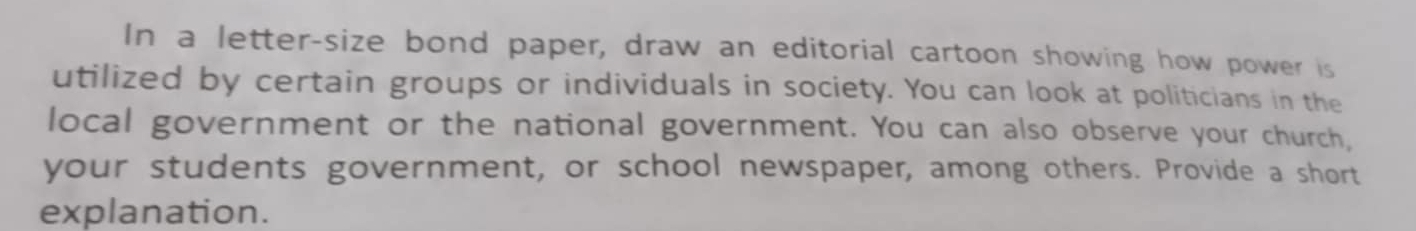 In a letter-size bond paper, draw an editorial cartoon showing how power is 
utilized by certain groups or individuals in society. You can look at politicians in the 
local government or the national government. You can also observe your church, 
your students government, or school newspaper, among others. Provide a short 
explanation.